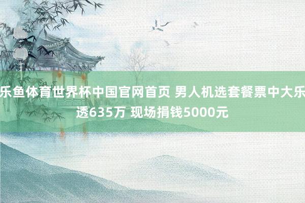 乐鱼体育世界杯中国官网首页 男人机选套餐票中大乐透635万 现场捐钱5000元
