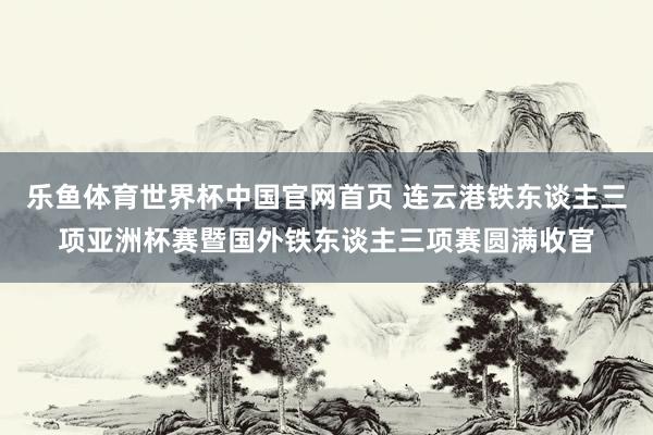 乐鱼体育世界杯中国官网首页 连云港铁东谈主三项亚洲杯赛暨国外铁东谈主三项赛圆满收官