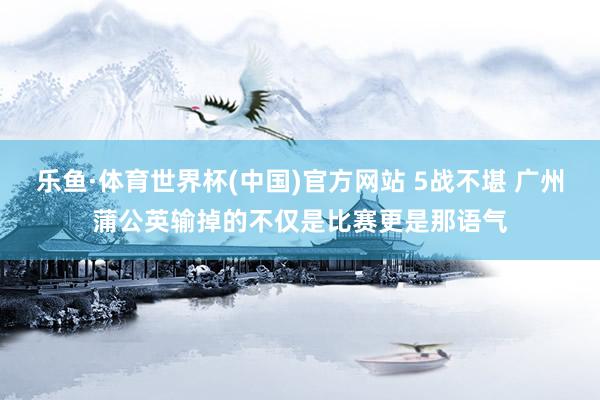 乐鱼·体育世界杯(中国)官方网站 5战不堪 广州蒲公英输掉的不仅是比赛更是那语气