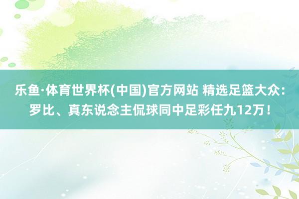 乐鱼·体育世界杯(中国)官方网站 精选足篮大众:罗比、真东说念主侃球同中足彩任九12万!