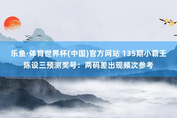乐鱼·体育世界杯(中国)官方网站 135期小霸王陈设三预测奖号:两码差出现频次参考