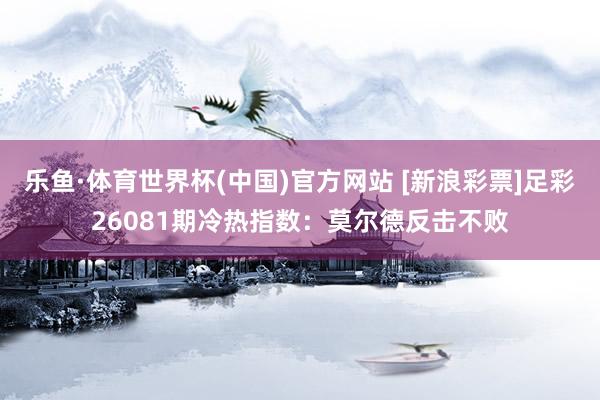 乐鱼·体育世界杯(中国)官方网站 [新浪彩票]足彩26081期冷热指数：莫尔德反击不败