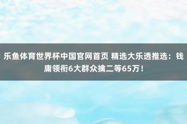 乐鱼体育世界杯中国官网首页 精选大乐透推选:钱庸领衔6大群众擒二等65万!