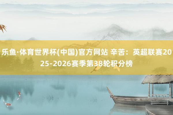 乐鱼·体育世界杯(中国)官方网站 辛苦:英超联赛2025-2026赛季第38轮积分榜