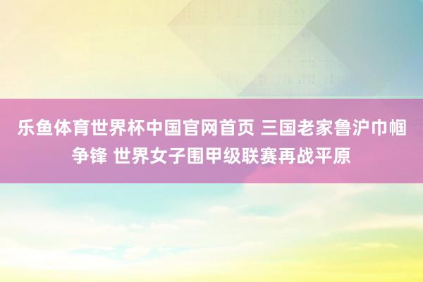 乐鱼体育世界杯中国官网首页 三国老家鲁沪巾帼争锋 世界女子围甲级联赛再战平原