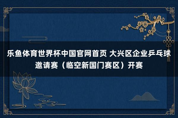 乐鱼体育世界杯中国官网首页 大兴区企业乒乓球邀请赛（临空新国门赛区）开赛