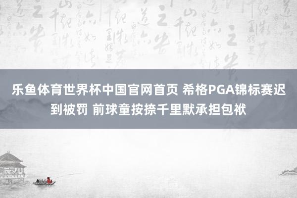 乐鱼体育世界杯中国官网首页 希格PGA锦标赛迟到被罚 前球童按捺千里默承担包袱
