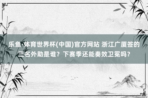 乐鱼·体育世界杯(中国)官方网站 浙江广厦签的三名外助是谁?下赛季还能奏效卫冕吗?