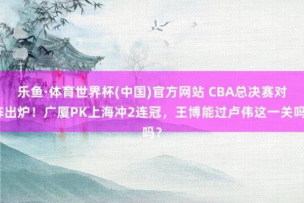 乐鱼·体育世界杯(中国)官方网站 CBA总决赛对阵出炉！广厦PK上海冲2连冠，王博能过卢伟这一关吗？