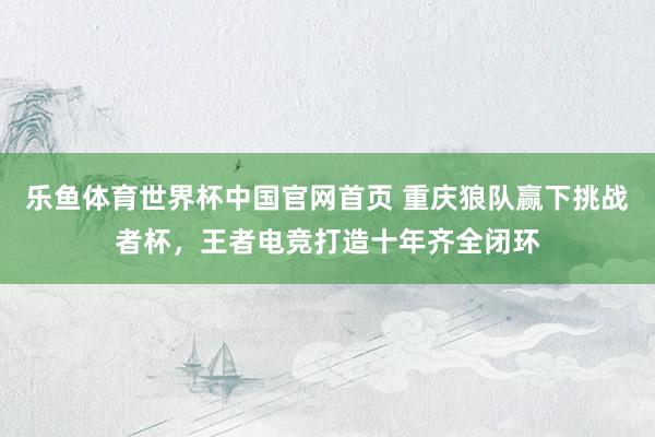 乐鱼体育世界杯中国官网首页 重庆狼队赢下挑战者杯,王者电竞打造十年齐全闭环