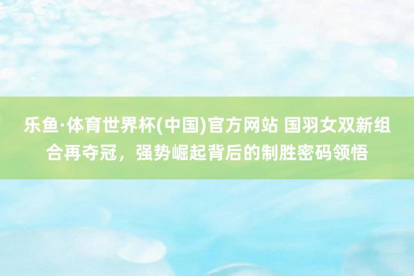 乐鱼·体育世界杯(中国)官方网站 国羽女双新组合再夺冠,强势崛起背后的制胜密码领悟