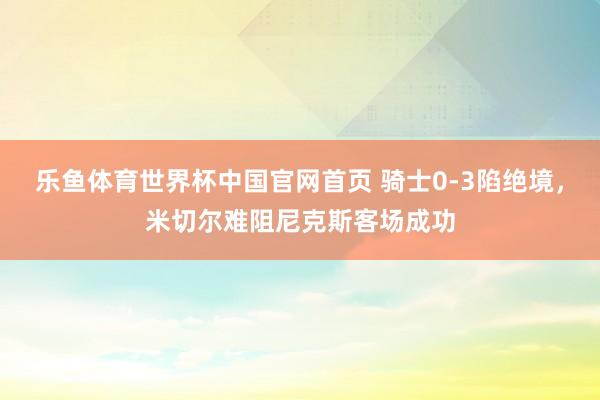 乐鱼体育世界杯中国官网首页 骑士0-3陷绝境,米切尔难阻尼克斯客场成功