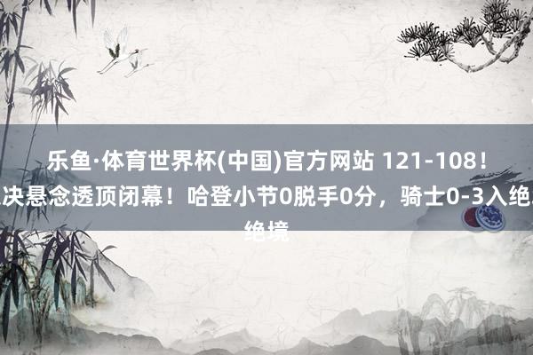 乐鱼·体育世界杯(中国)官方网站 121-108!东决悬念透顶闭幕!哈登小节0脱手0分,骑士0-3入绝境
