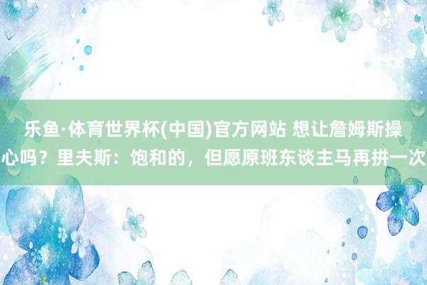 乐鱼·体育世界杯(中国)官方网站 想让詹姆斯操心吗?里夫斯:饱和的,但愿原班东谈主马再拼一次