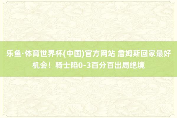 乐鱼·体育世界杯(中国)官方网站 詹姆斯回家最好机会！骑士陷0-3百分百出局绝境