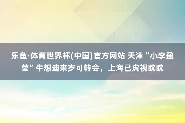 乐鱼·体育世界杯(中国)官方网站 天津“小李盈莹”牛想迪来岁可转会，上海已虎视眈眈