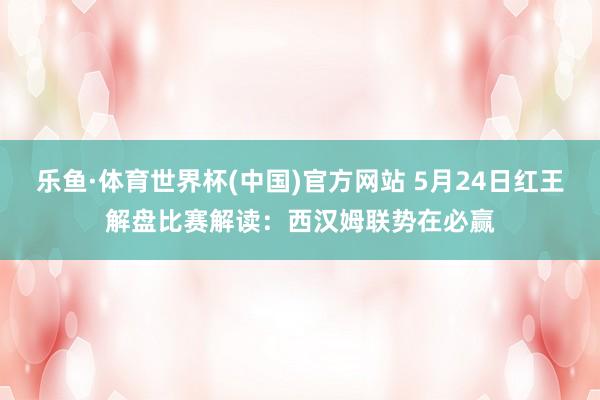 乐鱼·体育世界杯(中国)官方网站 5月24日红王解盘比赛解读:西汉姆联势在必赢