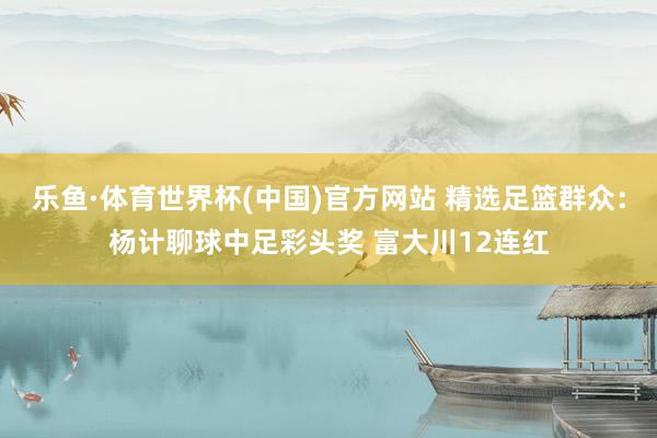 乐鱼·体育世界杯(中国)官方网站 精选足篮群众:杨计聊球中足彩头奖 富大川12连红