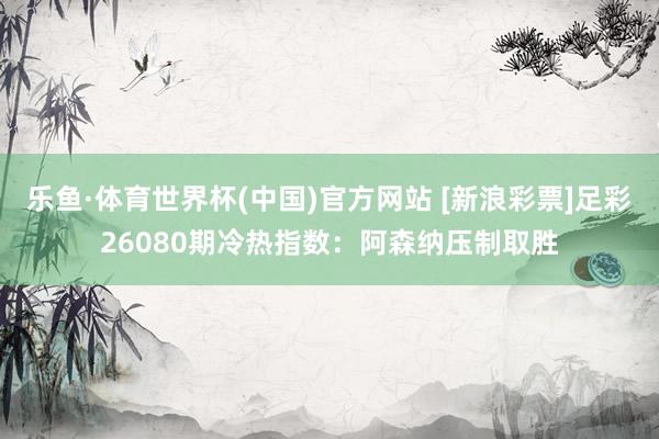 乐鱼·体育世界杯(中国)官方网站 [新浪彩票]足彩26080期冷热指数：阿森纳压制取胜