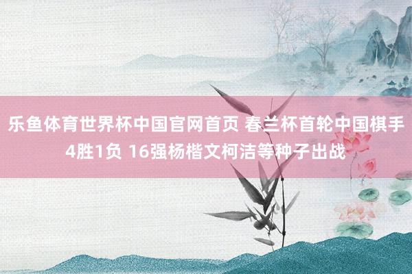 乐鱼体育世界杯中国官网首页 春兰杯首轮中国棋手4胜1负 16强杨楷文柯洁等种子出战
