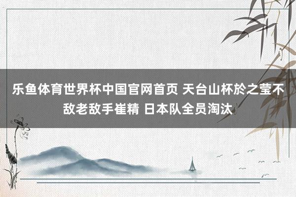 乐鱼体育世界杯中国官网首页 天台山杯於之莹不敌老敌手崔精 日本队全员淘汰