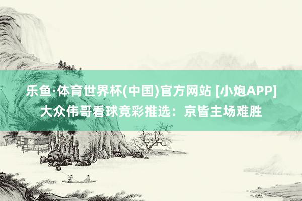 乐鱼·体育世界杯(中国)官方网站 [小炮APP]大众伟哥看球竞彩推选：京皆主场难胜