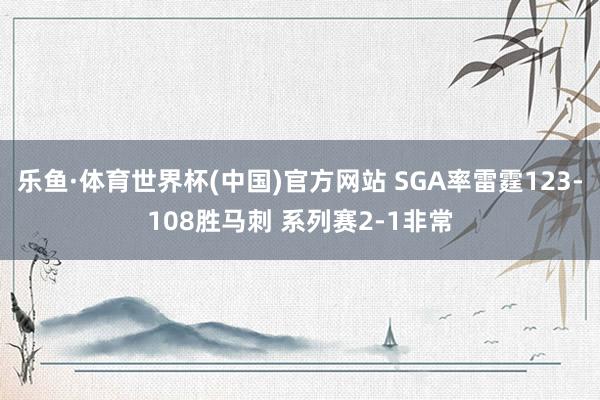 乐鱼·体育世界杯(中国)官方网站 SGA率雷霆123-108胜马刺 系列赛2-1非常