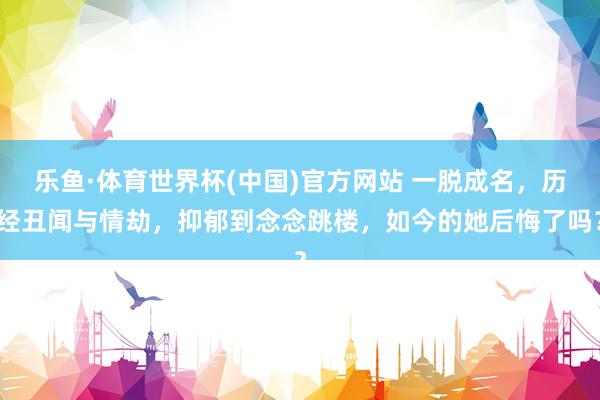 乐鱼·体育世界杯(中国)官方网站 一脱成名，历经丑闻与情劫，抑郁到念念跳楼，如今的她后悔了吗？