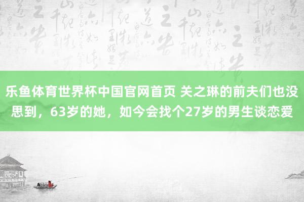 乐鱼体育世界杯中国官网首页 关之琳的前夫们也没思到,63岁的她,如今会找个27岁的男生谈恋爱