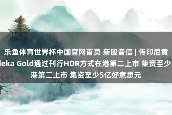乐鱼体育世界杯中国官网首页 新股音信 | 传印尼黄金矿商Merdeka Gold通过刊行HDR方式在港第二上市 集资至少5亿好意思元