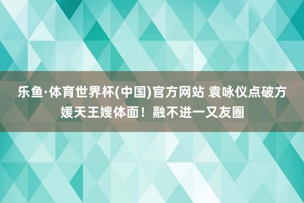 乐鱼·体育世界杯(中国)官方网站 袁咏仪点破方媛天王嫂体面!融不进一又友圈