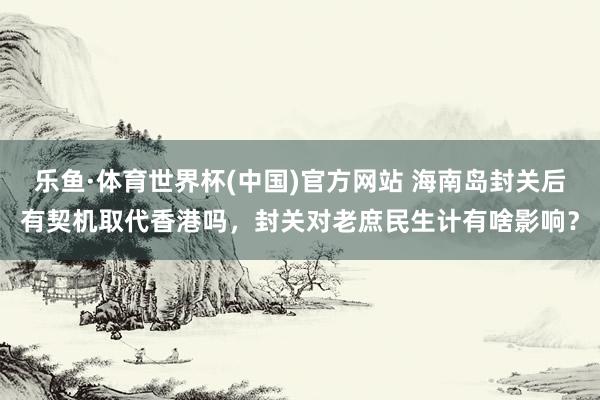 乐鱼·体育世界杯(中国)官方网站 海南岛封关后有契机取代香港吗，封关对老庶民生计有啥影响？