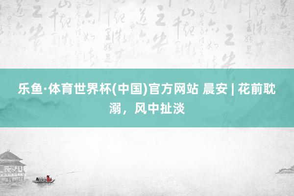 乐鱼·体育世界杯(中国)官方网站 晨安 | 花前耽溺，风中扯淡