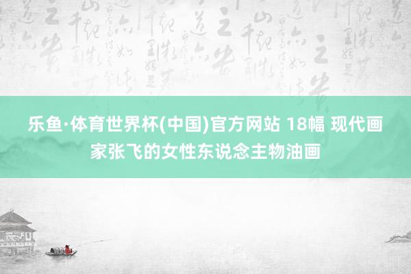 乐鱼·体育世界杯(中国)官方网站 18幅 现代画家张飞的女性东说念主物油画