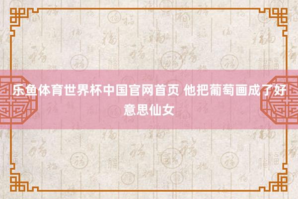 乐鱼体育世界杯中国官网首页 他把葡萄画成了好意思仙女