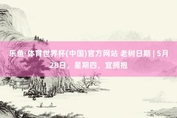 乐鱼·体育世界杯(中国)官方网站 老树日期 | 5月28日,星期四,宜拥抱
