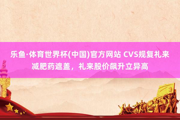 乐鱼·体育世界杯(中国)官方网站 CVS规复礼来减肥药遮盖,礼来股价飙升立异高