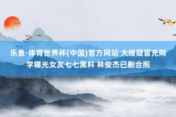 乐鱼·体育世界杯(中国)官方网站 大嫂疑冒充同学曝光女友七七黑料 林俊杰已删合照