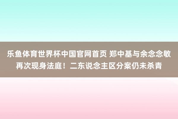 乐鱼体育世界杯中国官网首页 郑中基与余念念敏再次现身法庭！二东说念主区分案仍未杀青