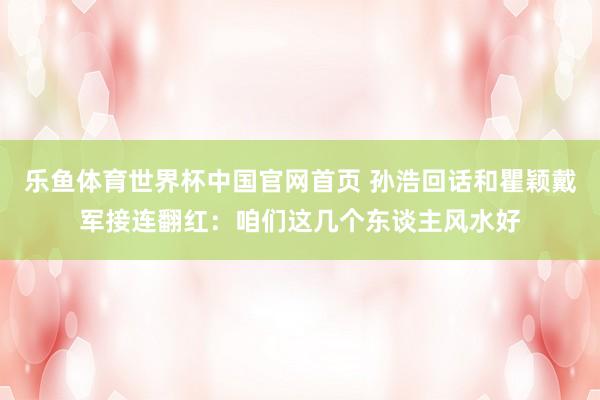 乐鱼体育世界杯中国官网首页 孙浩回话和瞿颖戴军接连翻红：咱们这几个东谈主风水好