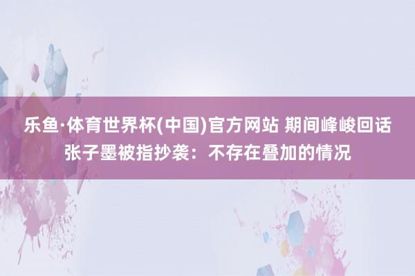 乐鱼·体育世界杯(中国)官方网站 期间峰峻回话张子墨被指抄袭：不存在叠加的情况