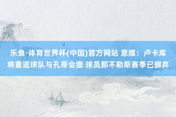 乐鱼·体育世界杯(中国)官方网站 意媒：卢卡库将重返球队与孔蒂会面 球员那不勒斯赛季已摒弃
