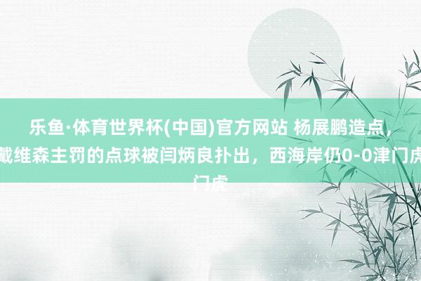 乐鱼·体育世界杯(中国)官方网站 杨展鹏造点，戴维森主罚的点球被闫炳良扑出，西海岸仍0-0津门虎