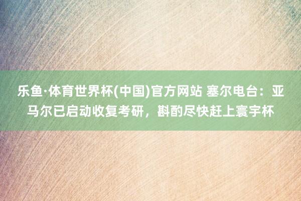 乐鱼·体育世界杯(中国)官方网站 塞尔电台:亚马尔已启动收复考研,斟酌尽快赶上寰宇杯