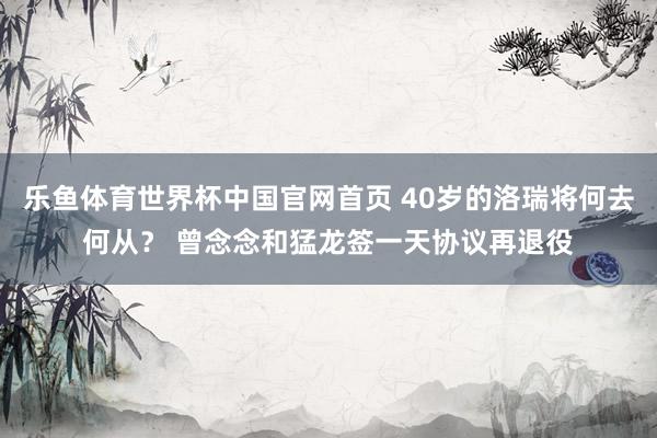 乐鱼体育世界杯中国官网首页 40岁的洛瑞将何去何从？ 曾念念和猛龙签一天协议再退役