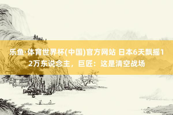 乐鱼·体育世界杯(中国)官方网站 日本6天飘摇12万东说念主,巨匠:这是清空战场