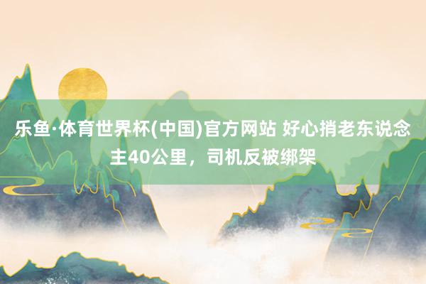 乐鱼·体育世界杯(中国)官方网站 好心捎老东说念主40公里,司机反被绑架