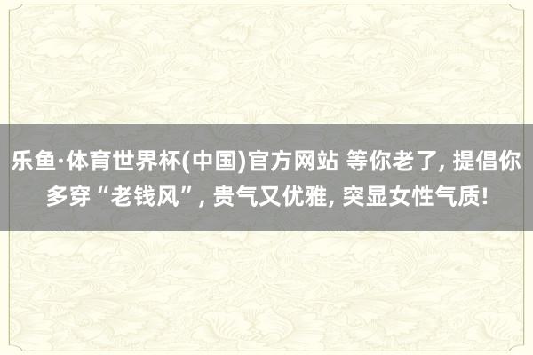 乐鱼·体育世界杯(中国)官方网站 等你老了, 提倡你多穿“老钱风”, 贵气又优雅, 突显女性气质!