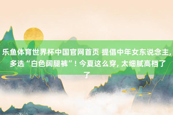 乐鱼体育世界杯中国官网首页 提倡中年女东说念主， 多选“白色阔腿裤”! 今夏这么穿， 太细腻高档了