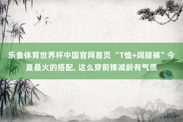 乐鱼体育世界杯中国官网首页 “T恤+阔腿裤”今夏最火的搭配, 这么穿前锋减龄有气质